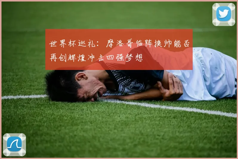 世界杯巡礼：摩洛哥临阵换帅能否再创辉煌冲击四强梦想