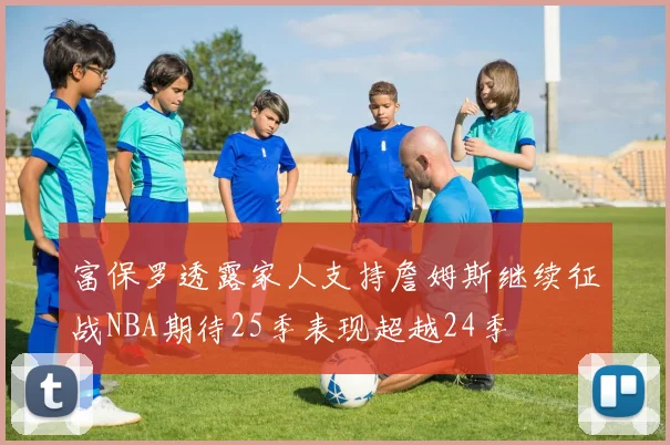 富保罗透露家人支持詹姆斯继续征战NBA期待25季表现超越24季