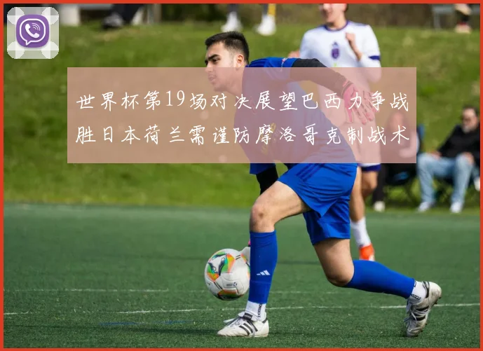 世界杯第19场对决展望巴西力争战胜日本荷兰需谨防摩洛哥克制战术