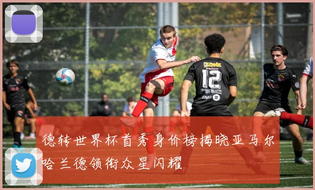 德转世界杯首秀身价榜揭晓亚马尔哈兰德领衔众星闪耀