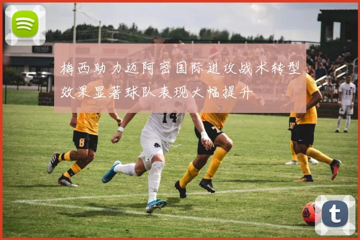 梅西助力迈阿密国际进攻战术转型效果显著球队表现大幅提升