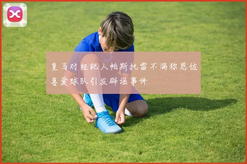 皇马对经纪人帕斯托雷不满称恩佐喜爱球队引发辟谣事件