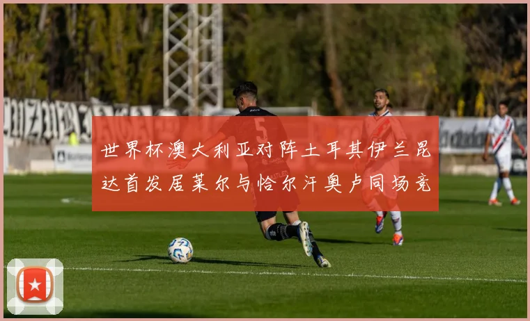 世界杯澳大利亚对阵土耳其伊兰昆达首发居莱尔与恰尔汗奥卢同场竞技