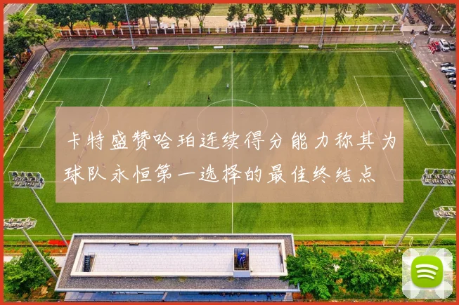 卡特盛赞哈珀连续得分能力称其为球队永恒第一选择的最佳终结点