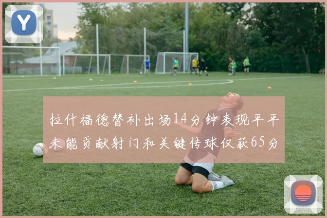 拉什福德替补出场14分钟表现平平未能贡献射门和关键传球仅获65分