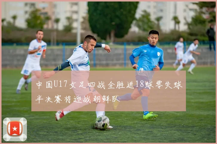 中国U17女足四战全胜进18球零失球半决赛将迎战朝鲜队