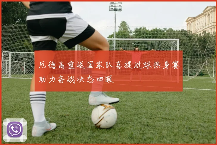 厄德高重返国家队喜提进球热身赛助力备战状态回暖