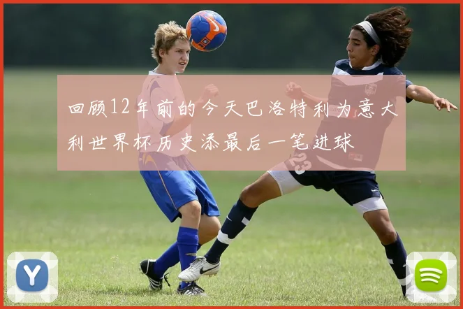 回顾12年前的今天巴洛特利为意大利世界杯历史添最后一笔进球