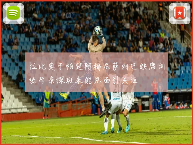 拉比奥于帕楚阿梅尼萨利巴缺席训练母亲探班未能见面引关注