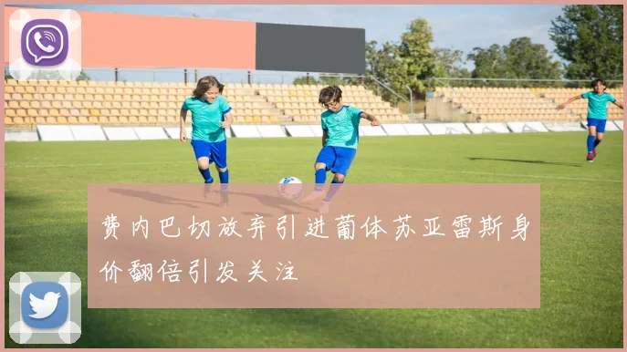 费内巴切放弃引进葡体苏亚雷斯身价翻倍引发关注
