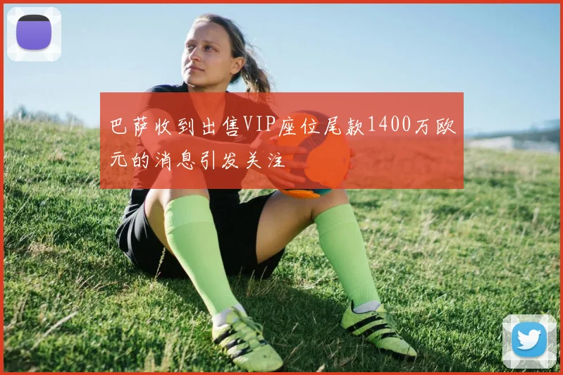 巴萨收到出售VIP座位尾款1400万欧元的消息引发关注