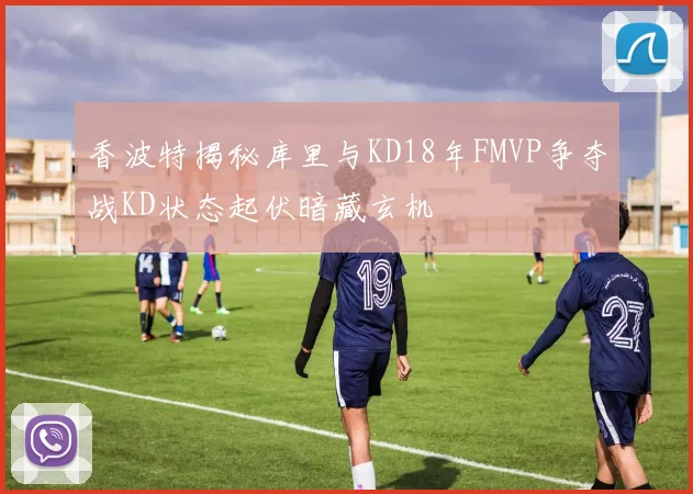 香波特揭秘库里与KD18年FMVP争夺战KD状态起伏暗藏玄机