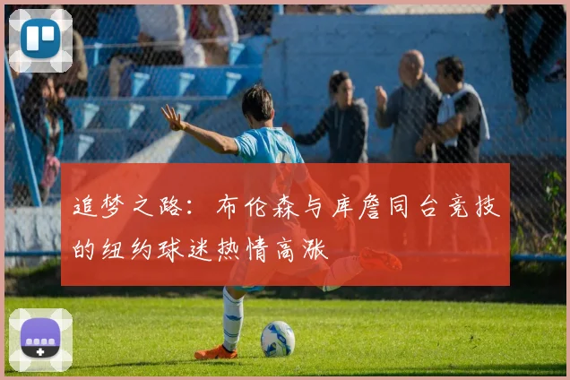 追梦之路：布伦森与库詹同台竞技的纽约球迷热情高涨