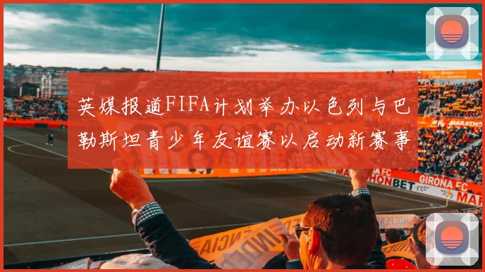英媒报道FIFA计划举办以色列与巴勒斯坦青少年友谊赛以启动新赛事