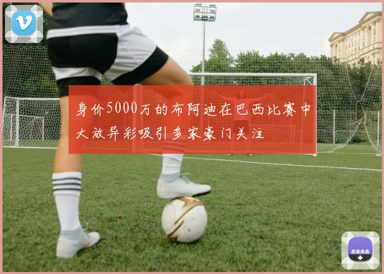身价5000万的布阿迪在巴西比赛中大放异彩吸引多家豪门关注