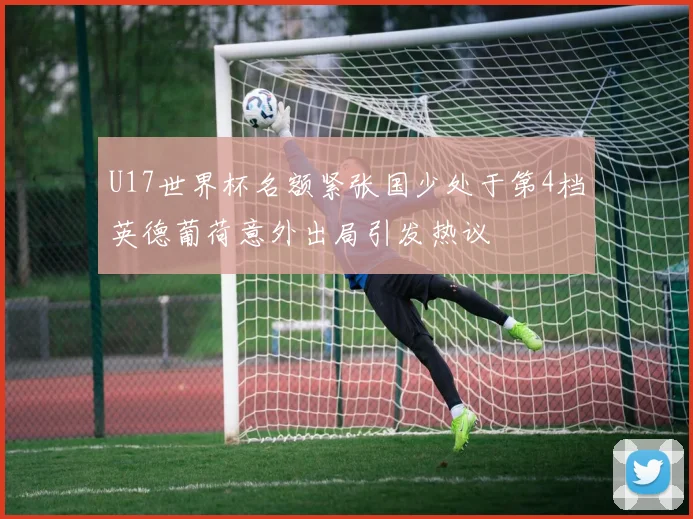 U17世界杯名额紧张国少处于第4档英德葡荷意外出局引发热议
