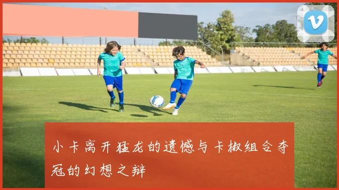 小卡离开猛龙的遗憾与卡椒组合夺冠的幻想之辩