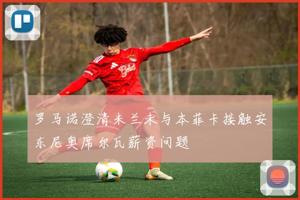 罗马诺澄清米兰未与本菲卡接触安东尼奥席尔瓦薪资问题
