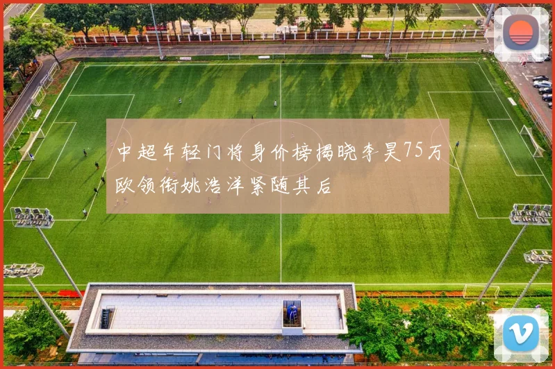 中超年轻门将身价榜揭晓李昊75万欧领衔姚浩洋紧随其后