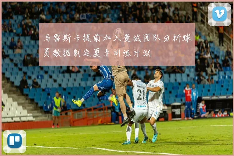 马雷斯卡提前加入曼城团队分析球员数据制定夏季训练计划