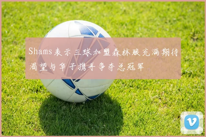 Shams表示三球加盟森林狼充满期待渴望与华子携手争夺总冠军