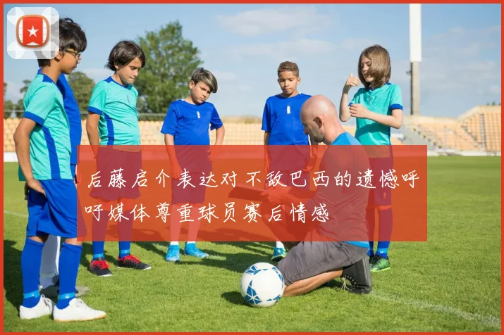 后藤启介表达对不敌巴西的遗憾呼吁媒体尊重球员赛后情感