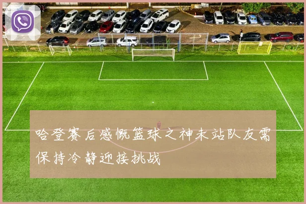 哈登赛后感慨篮球之神未站队友需保持冷静迎接挑战